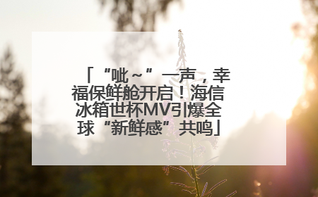 “呲～”一声，幸福保鲜舱开启！海信冰箱世杯MV引爆全球“新鲜感”共鸣
